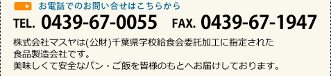 お電話でのお問い合せはこちらから TEL. 0439-67-0055 FAX. 0439-67-1947 株式会社マスヤは(公財)千葉県学校給食会委託加工に指定された食品製造会社です。美味しくて安全なパン・ご飯を皆様のもとへお届けしております。