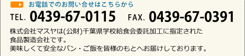 お電話でのお問い合せはこちらから TEL. 0439-67-0115 FAX. 0439-67-0391 株式会社マスヤは(公財)千葉県学校給食会委託加工に指定された食品製造会社です。美味しくて安全なパン・ご飯を皆様のもとへお届けしております。