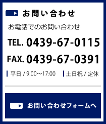 お問い合わせ お電話でのお問い合わせ TEL.0439-67-0115 FAX.0439-67-0391 平日 / 9:00～17:00 土日祝 / 定休 お問い合わせフォームへ